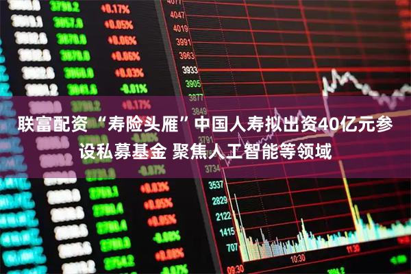 联富配资 “寿险头雁”中国人寿拟出资40亿元参设私募基金 聚焦人工智能等领域